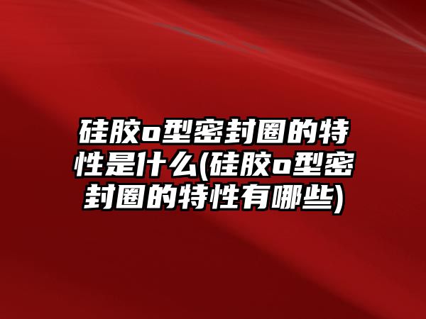 硅膠o型密封圈的特性是什么(硅膠o型密封圈的特性有哪些)