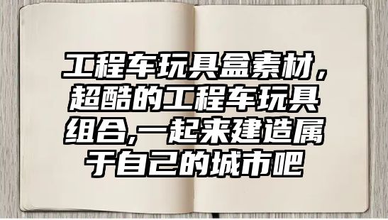 工程車玩具盒素材，超酷的工程車玩具組合,一起來建造屬于自己的城市吧