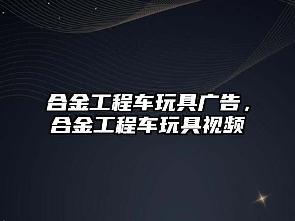 合金工程車玩具廣告，合金工程車玩具視頻