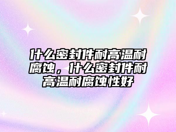 什么密封件耐高溫耐腐蝕，什么密封件耐高溫耐腐蝕性好