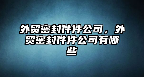 外貿(mào)密封件件公司，外貿(mào)密封件件公司有哪些