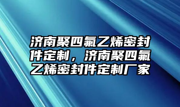 濟(jì)南聚四氟乙烯密封件定制，濟(jì)南聚四氟乙烯密封件定制廠家