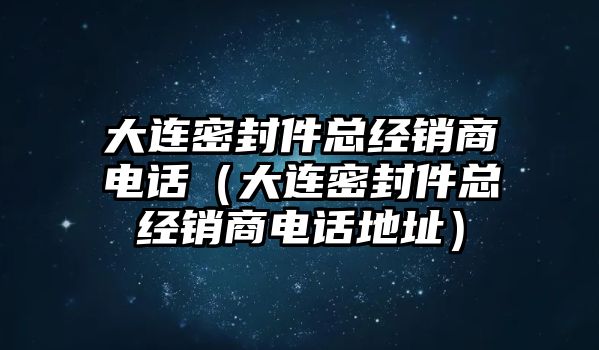 大連密封件總經(jīng)銷商電話（大連密封件總經(jīng)銷商電話地址）