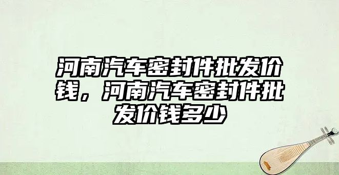 河南汽車密封件批發(fā)價錢，河南汽車密封件批發(fā)價錢多少