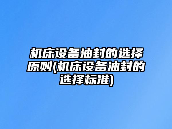 機(jī)床設(shè)備油封的選擇原則(機(jī)床設(shè)備油封的選擇標(biāo)準(zhǔn))