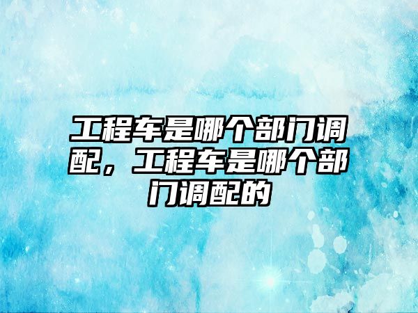 工程車是哪個部門調配，工程車是哪個部門調配的