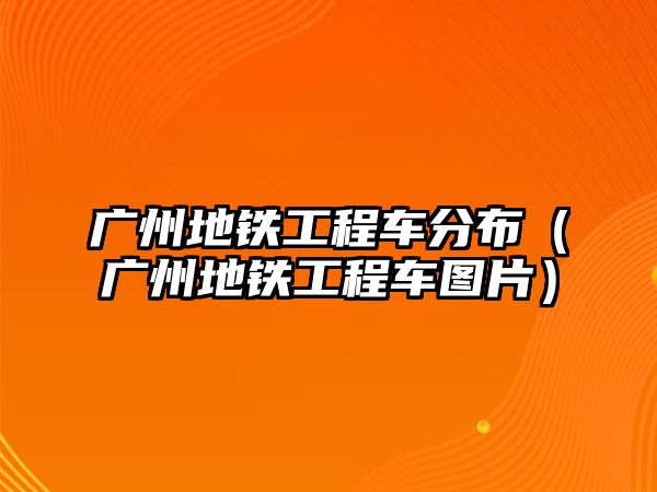 廣州地鐵工程車分布（廣州地鐵工程車圖片）