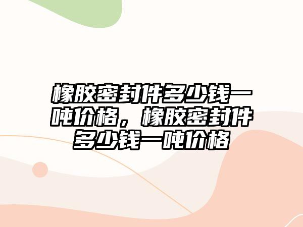 橡膠密封件多少錢一噸價(jià)格，橡膠密封件多少錢一噸價(jià)格