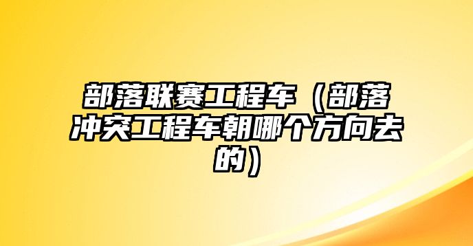 部落聯(lián)賽工程車（部落沖突工程車朝哪個方向去的）