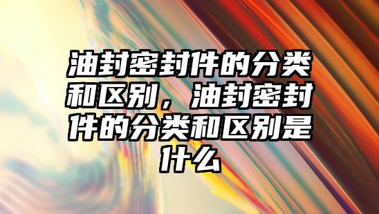 油封密封件的分類和區(qū)別，油封密封件的分類和區(qū)別是什么