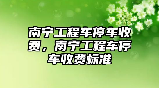 南寧工程車停車收費，南寧工程車停車收費標準