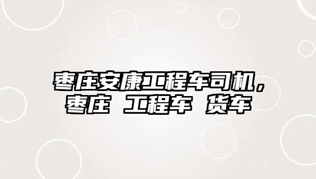 棗莊安康工程車司機，棗莊 工程車 貨車