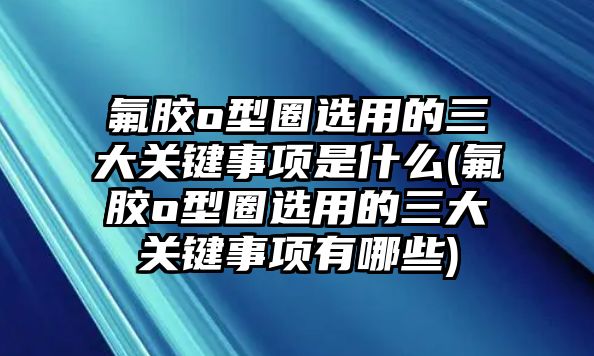 氟膠o型圈選用的三大關(guān)鍵事項是什么(氟膠o型圈選用的三大關(guān)鍵事項有哪些)