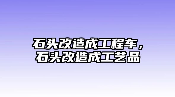 石頭改造成工程車，石頭改造成工藝品