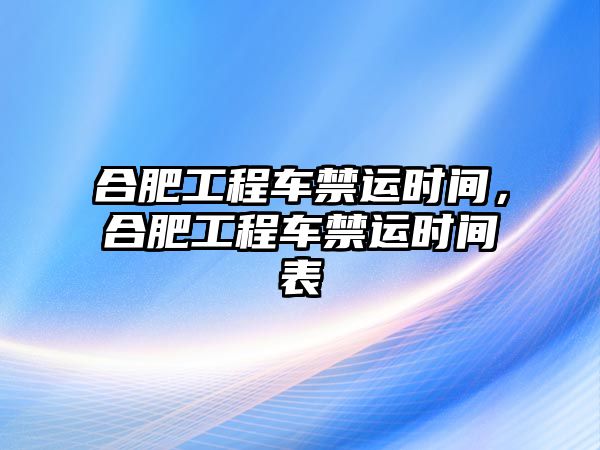 合肥工程車禁運(yùn)時(shí)間，合肥工程車禁運(yùn)時(shí)間表