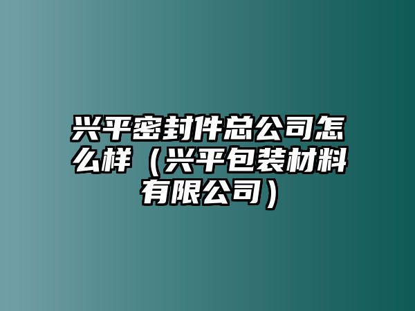 興平密封件總公司怎么樣（興平包裝材料有限公司）