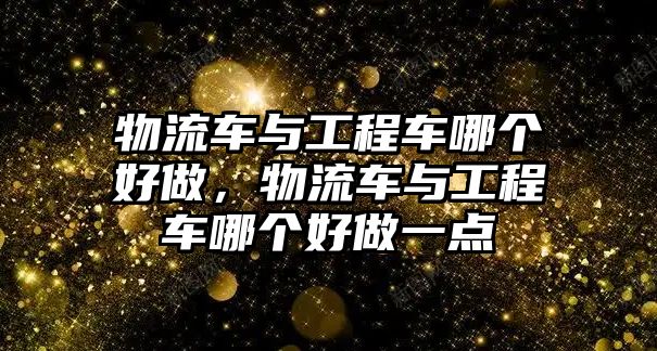 物流車與工程車哪個(gè)好做，物流車與工程車哪個(gè)好做一點(diǎn)