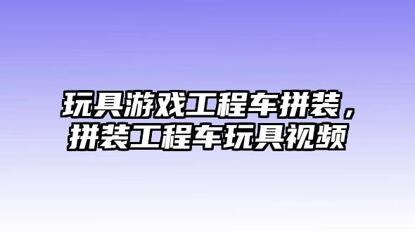 玩具游戲工程車拼裝，拼裝工程車玩具視頻