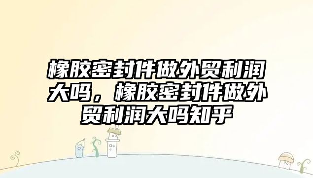 橡膠密封件做外貿(mào)利潤(rùn)大嗎，橡膠密封件做外貿(mào)利潤(rùn)大嗎知乎