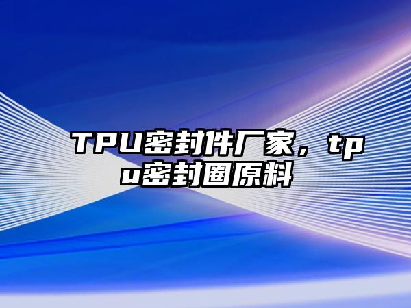 TPU密封件廠家，tpu密封圈原料