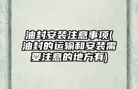 油封安裝注意事項(xiàng)(油封的運(yùn)輸和安裝需要注意的地方有)