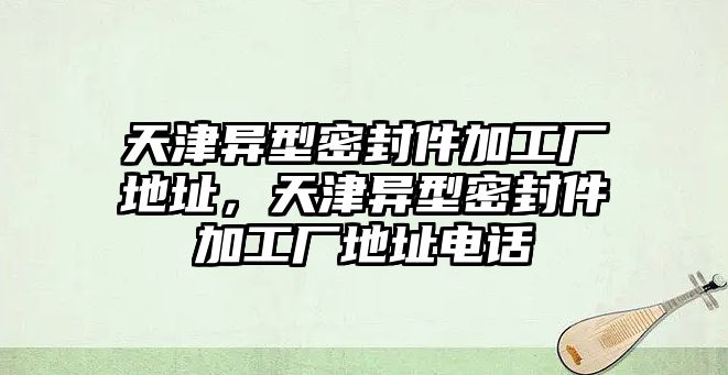 天津異型密封件加工廠地址，天津異型密封件加工廠地址電話