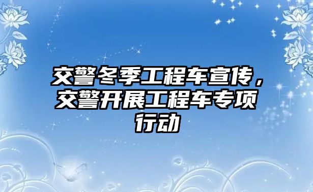 交警冬季工程車宣傳，交警開展工程車專項(xiàng)行動(dòng)