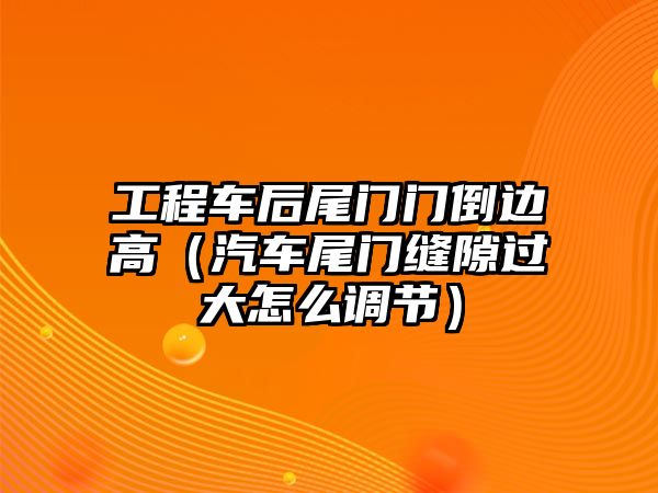 工程車后尾門門倒邊高（汽車尾門縫隙過大怎么調(diào)節(jié)）