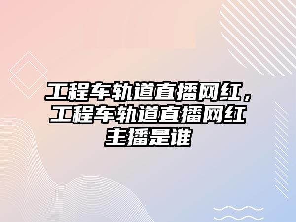 工程車軌道直播網(wǎng)紅，工程車軌道直播網(wǎng)紅主播是誰