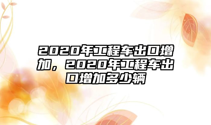 2020年工程車出口增加，2020年工程車出口增加多少輛