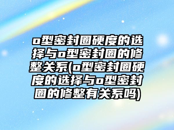 o型密封圈硬度的選擇與o型密封圈的修整關(guān)系(o型密封圈硬度的選擇與o型密封圈的修整有關(guān)系嗎)