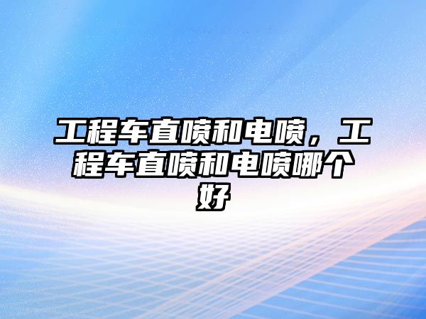 工程車直噴和電噴，工程車直噴和電噴哪個好