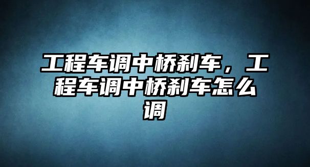 工程車調(diào)中橋剎車，工程車調(diào)中橋剎車怎么調(diào)