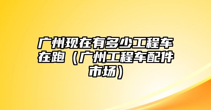 廣州現(xiàn)在有多少工程車在跑（廣州工程車配件市場）