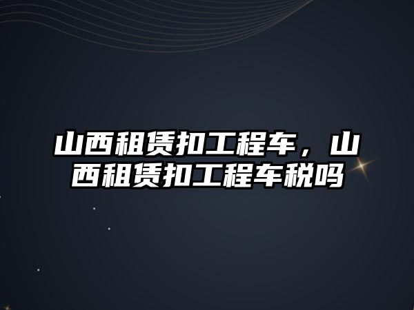 山西租賃扣工程車，山西租賃扣工程車稅嗎