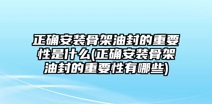 正確安裝骨架油封的重要性是什么(正確安裝骨架油封的重要性有哪些)