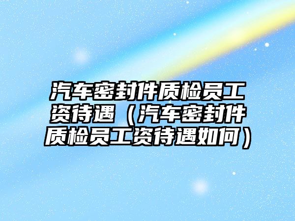 汽車密封件質(zhì)檢員工資待遇（汽車密封件質(zhì)檢員工資待遇如何）