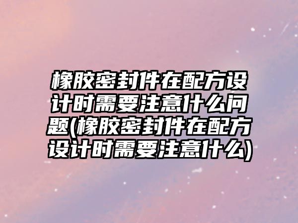 橡膠密封件在配方設計時需要注意什么問題(橡膠密封件在配方設計時需要注意什么)