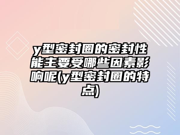 y型密封圈的密封性能主要受哪些因素影響呢(y型密封圈的特點(diǎn))