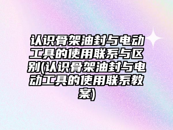 認識骨架油封與電動工具的使用聯(lián)系與區(qū)別(認識骨架油封與電動工具的使用聯(lián)系教案)