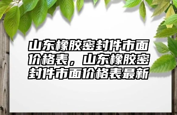 山東橡膠密封件市面價(jià)格表，山東橡膠密封件市面價(jià)格表最新