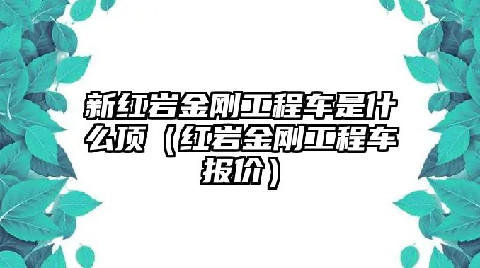 新紅巖金剛工程車(chē)是什么頂（紅巖金剛工程車(chē)報(bào)價(jià)）