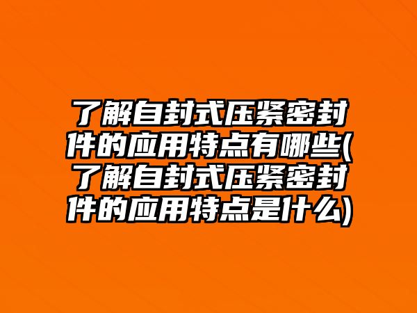 了解自封式壓緊密封件的應(yīng)用特點有哪些(了解自封式壓緊密封件的應(yīng)用特點是什么)