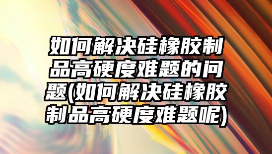 如何解決硅橡膠制品高硬度難題的問題(如何解決硅橡膠制品高硬度難題呢)