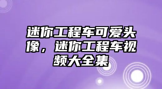 迷你工程車可愛頭像，迷你工程車視頻大全集