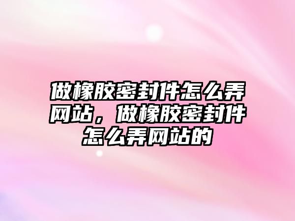 做橡膠密封件怎么弄網(wǎng)站，做橡膠密封件怎么弄網(wǎng)站的