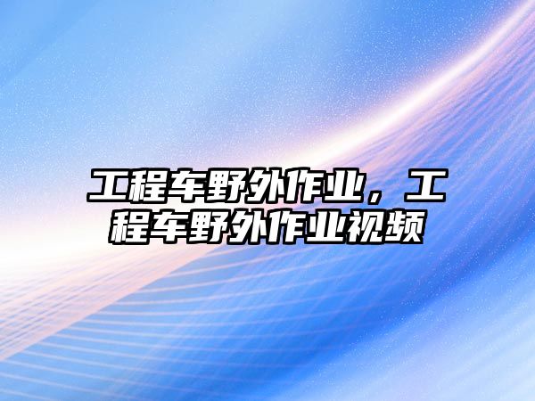 工程車野外作業(yè)，工程車野外作業(yè)視頻