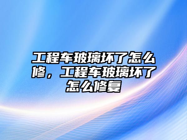 工程車玻璃壞了怎么修，工程車玻璃壞了怎么修復(fù)