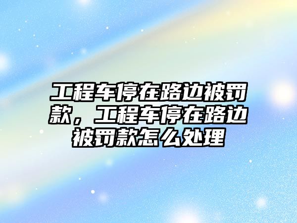 工程車停在路邊被罰款，工程車停在路邊被罰款怎么處理