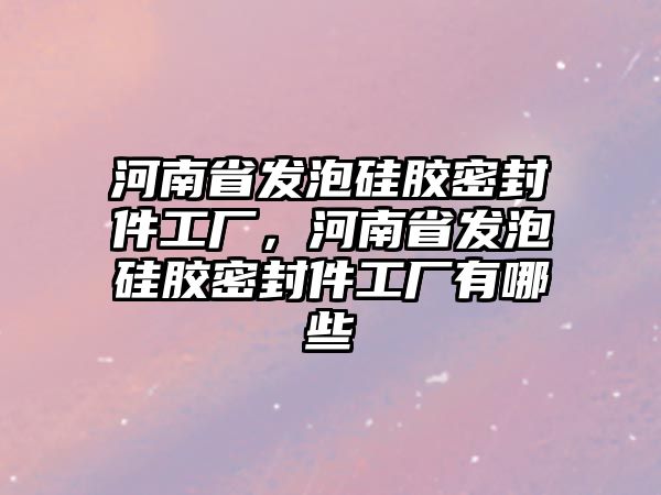 河南省發(fā)泡硅膠密封件工廠，河南省發(fā)泡硅膠密封件工廠有哪些